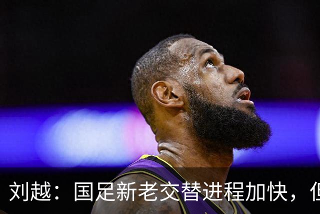 刘越：国足新老交替进程加快，但批评声不应过于情绪化